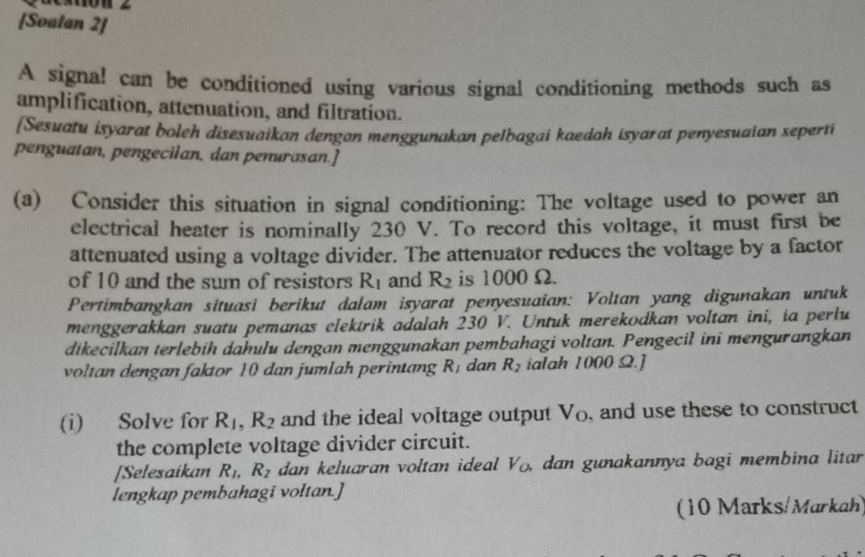 [Soalan 2] 
A signal can be conditioned using various signal conditioning methods such as 
amplification, attenuation, and filtration. 
[Sesuatu isyarat boleh disesuaikan dengan menggunakan pelbagai kaedah isyarat penyesuaian seperti 
penguatan, pengecilan, dan penurasan.] 
(a) Consider this situation in signal conditioning: The voltage used to power an 
electrical heater is nominally 230 V. To record this voltage, it must first be 
attenuated using a voltage divider. The attenuator reduces the voltage by a factor 
of 10 and the sum of resistors R_1 and R_2 is 1000 Ω. 
Pertimbangkan situasi berikut dalam isyarat penyesuaian: Voltan yang digunakan untuk 
menggerakkan suatu pemanas elektrik adalah 230 V. Untuk merekodkan voltan ini, ia perlu 
dikecilkan terlebih dahulu dengan menggunakan pembahagi voltan. Pengecil ini mengurangkan 
voltan dengan faktor 10 dan jumlah perintang R_I dan R_2 ialah 1000 Ω.] 
(i) Solve for R_1, R_2 and the ideal voltage output V_o , and use these to construct 
the complete voltage divider circuit. 
[Selesaikan R_1, R_2 dan keluaran voltan ideal V_o. dan gunakannya bagi membina litar 
lengkap pembahagi voltan.] 
(10 Marks/Markah)