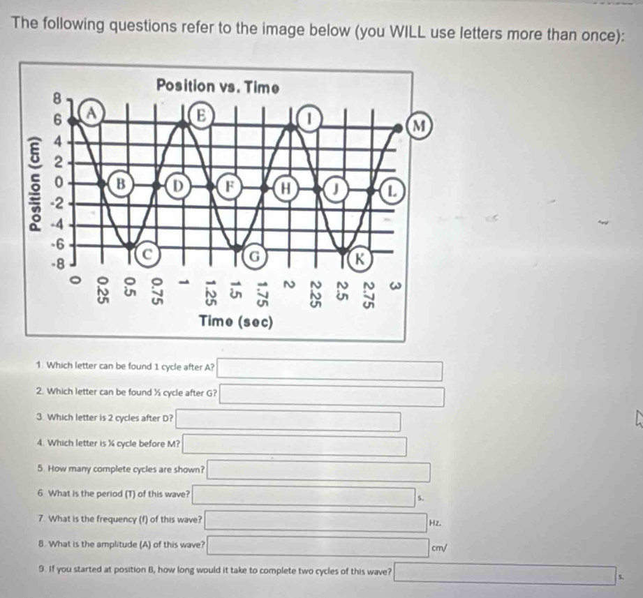 The following questions refer to the image below (you WILL use letters more than once):
1: Which letter can be found 1 cycle after A? □
2. Which letter can be found ½ cycle after G? □
3. Which letter is 2 cycles after D? □
4. Which letter is % cycle before M? □
5. How many complete cycles are shown? □
6 What is the period (T) of this wave? □ 5,
7. What is the frequency (f) of this wave? □ Hz.
8. What is the amplitude (A) of this wave? □ cm/
9. If you started at position B, how long would it take to complete two cycles of this wave? □ s