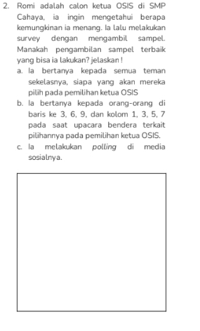 Romi adalah calon ketua OSIS di SMP
Cahaya, ia ingin mengetahui berapa
kemungkinan ia menang. Ia lalu melakukan
survey dengan mengambil sampel.
Manakah pengambilan sampel terbaik
yang bisa ia lakukan? jelaskan !
a. la bertanya kepada semua teman
sekelasnya, siapa yang akan mereka
pilih pada pemilihan ketua OSIS
b. la bertanya kepada orang-orang di
baris ke 3, 6, 9, dan kolom 1, 3, 5, 7
pada saat upacara bendera terkait
pilihannya pada pemilihan ketua OSIS.
c. Ia melakukan polling di media
sosialnya.