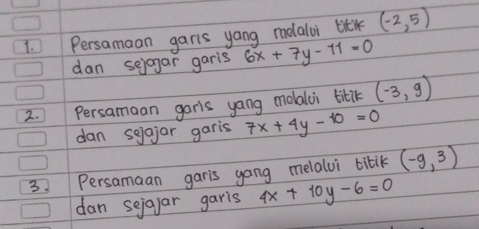 Persamaan garis yang melalui titil (-2,5)
dan sejagar garis 6x+7y-11=0
2. Persamaan garis yang melalui titik (-3,9)
dan sejajar garis 7x+4y-10=0
3 Persamaan garis gang melalvi tibik (-9,3)
dan sejayar garis 4x+10y-6=0