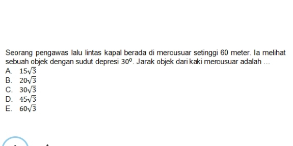 Seorang pengawas lalu lintas kapal berada di mercusuar setinggi 60 meter. Ia melihat
sebuah objek dengan sudut depresi 30°. Jarak objek dari kaki mercusuar adalah ...
A. 15sqrt(3)
B. 20sqrt(3)
C. 30sqrt(3)
D. 45sqrt(3)
E. 60sqrt(3)