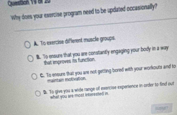 Why does your exercise program need to be updated occasionally?
A. To exercise different muscle groups.
B. To ensure that you are constantly engaging your body in a way
that improves its function.
C. To ensure that you are not getting bored with your workouts and to
maintain motivation.
D. To give you a wide range of exercise experience in order to find out
what you are most interested in.
SUBT