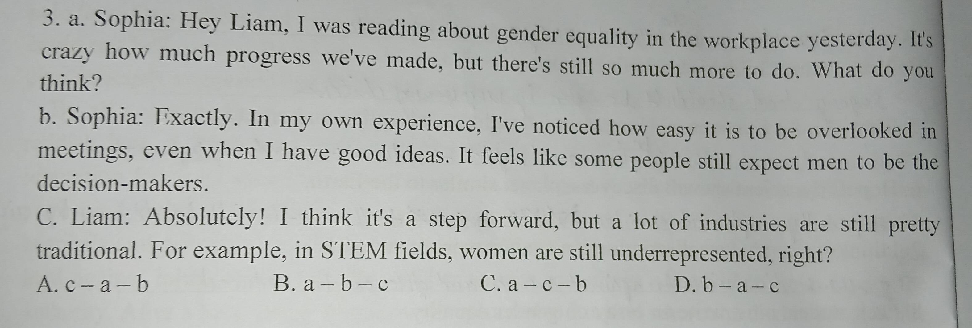 Sophia: Hey Liam, I was reading about gender equality in the workplace yesterday. It's
crazy how much progress we've made, but there's still so much more to do. What do you
think?
b. Sophia: Exactly. In my own experience, I've noticed how easy it is to be overlooked in
meetings, even when I have good ideas. It feels like some people still expect men to be the
decision-makers.
C. Liam: Absolutely! I think it's a step forward, but a lot of industries are still pretty
traditional. For example, in STEM fields, women are still underrepresented, right?
A. c-a-b B. a-b-c C. a-c-b D. b-a-c