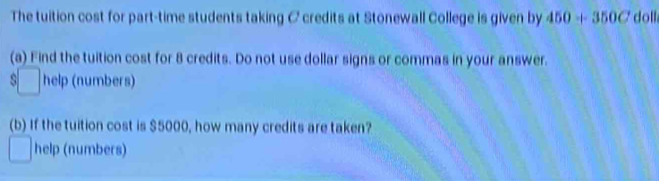 The tuition cost for part-time students taking C credits at Stonewall College is given by 450+350C doll 
(a) Find the tuition cost for 8 credits. Do not use dollar signs or commas in your answer. 
□ help (numbers) 
(b) If the tuition cost is $5000, how many credits are taken? 
help (numbers)