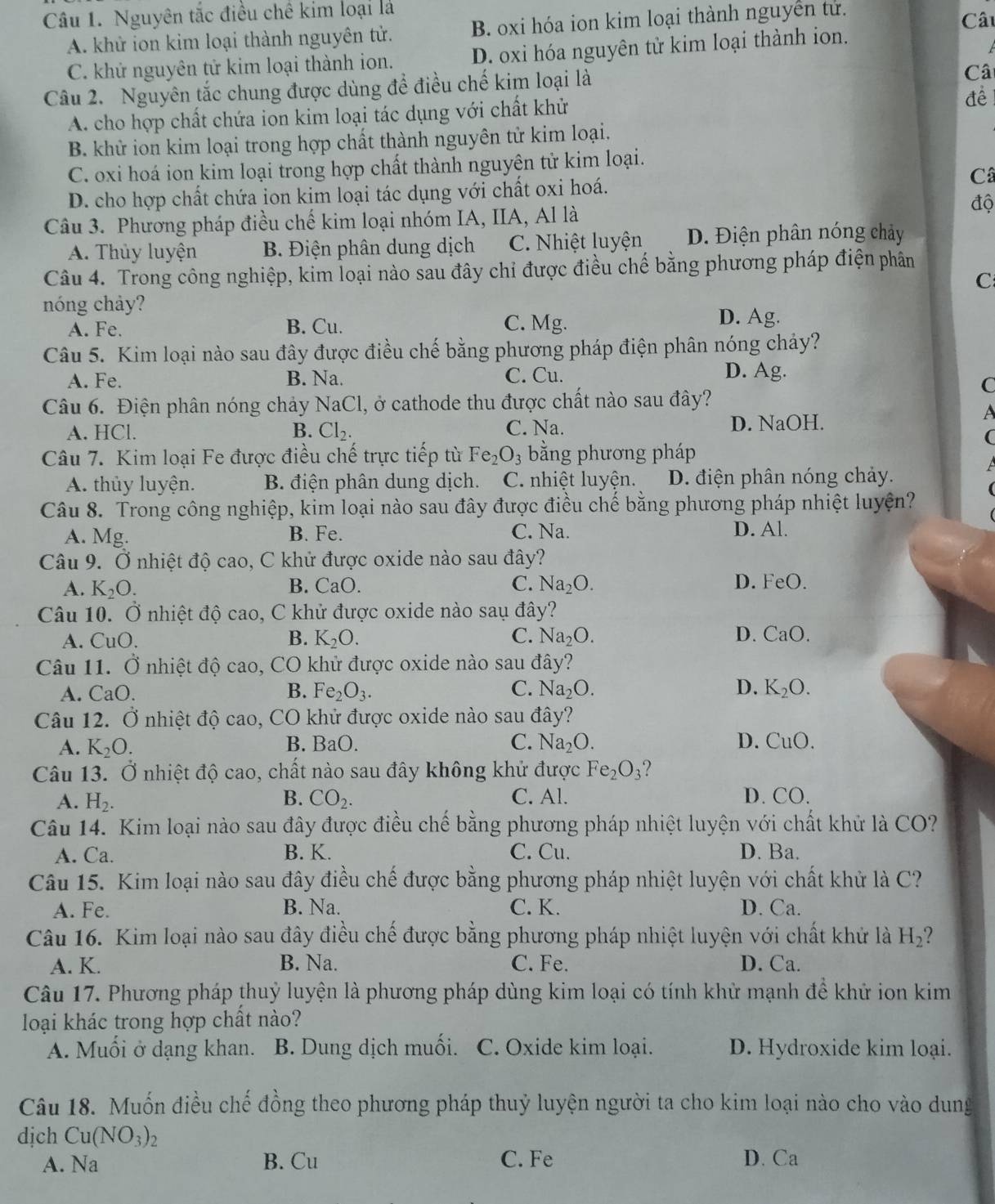 Nguyên tắc điều chế kim loại là Câu
A. khử ion kim loại thành nguyên tử. B. oxi hóa ion kim loại thành nguyễn tử.
C. khử nguyên tử kim loại thành ion. D. oxi hóa nguyên tử kim loại thành ion.
Câu 2. Nguyên tắc chung được dùng để điều chế kim loại là
Câ
A. cho hợp chất chứa ion kim loại tác dụng với chất khử
để
B. khử ion kim loại trong hợp chất thành nguyên tử kim loại.
C. oxi hoá ion kim loại trong hợp chất thành nguyên tử kim loại.
Câ
D. cho hợp chất chứa ion kim loại tác dụng với chất oxi hoá.
Câu 3. Phương pháp điều chế kim loại nhóm IA, IIA, Al là
độ
A. Thủy luyện B. Điện phân dung dịch C. Nhiệt luyện D. Điện phân nóng chảy
Câu 4. Trong công nghiệp, kim loại nào sau đây chỉ được điều chế bằng phương pháp điện phân
C
nóng chảy?
A. Fe. B. Cu. C. Mg.
D. Ag.
Câu 5. Kim loại nào sau đây được điều chế bằng phương pháp điện phân nóng chảy?
A. Fe. B. Na. C. Cu. D. Ag.
C
Câu 6. Điện phân nóng chảy NaCl 1, ở cathode thu được chất nào sau đây?
A
A. HCl. B. Cl_2. C. Na. D. NaOH.
(
Câu 7. Kim loại Fe được điều chế trực tiếp từ Fe_2O_3 bằng phương pháp
A
A. thủy luyện. B. điện phân dung dịch. C. nhiệt luyện. D. điện phân nóng chảy.
Câu 8. Trong công nghiệp, kim loại nào sau đây được điều chế bằng phương pháp nhiệt luyện?
A. Mg. B. Fe. C. Na.
D. Al.
Câu 9. Ở nhiệt độ cao, C khử được oxide nào sau đây?
A. K_2O. CaO. C. Na_2O. D. F P()
B.
Câu 10. Ở nhiệt độ cao, C khử được oxide nào saụ đây?
B.
A. CuO. K_2O. C. Na_2O. D. CaO.
Câu 11. Ở nhiệt độ cao, CO khử được oxide nào sau đây?
A. a() B. Fe_2O_3. C. Na_2O. D. K_2O.
Câu 12. Ở nhiệt độ cao, CO khử được oxide nào sau đây?
A. K_2O. B. BaO C. Na_2O. D. CuO.
Câu 13. Ở nhiệt độ cao, chất nào sau đây không khử được Fe_2O_3 2
A. H_2. B. CO_2. C. Al. D. CO.
Câu 14. Kim loại nào sau đây được điều chế bằng phương pháp nhiệt luyện với chất khử là CO?
A. Ca. B. K. C. Cu. D. Ba.
Câu 15. Kim loại nào sau đây điều chế được bằng phương pháp nhiệt luyện với chất khử là C?
A. Fe. B. Na. C. K. D. Ca.
Câu 16. Kim loại nào sau đây điều chế được bằng phương pháp nhiệt luyện với chất khử là H_2
A. K. B. Na. C. Fe. D. Ca.
Câu 17. Phương pháp thuỷ luyện là phương pháp dùng kim loại có tính khử mạnh để khử ion kim
loại khác trong hợp chất nào?
A. Muối ở dạng khan. B. Dung dịch muối. C. Oxide kim loại. D. Hydroxide kim loại.
Câu 18. Muốn điều chế đồng theo phương pháp thuỷ luyện người ta cho kim loại nào cho vào dung
dịch Cu(NO_3)_2
A. Na B. Cu C. Fe D. Ca