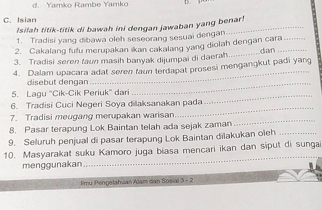 d. Yamko Rambe Yamko
b. p
C. Isian
Isilah titik-titik di bawah ini dengan jawaban yang benar!
1. Tradisi yang dibawa oleh seseorang sesuai dengan
2. Cakalang fufu merupakan ikan cakalang yang diolah dengan cara_
dan
3. Tradisi seren taun masih banyak dijumpai di daerah
_
4. Dalam upacara adat seren taun terdapat prosesi mengangkut padi yang
disebut dengan_
5. Lagu “Cik-Cik Periuk” dari_
6. Tradisi Cuci Negeri Soya dilaksanakan pada
_
7. Tradisi meugang merupakan warisan
_
8. Pasar terapung Lok Baintan telah ada sejak zaman
9. Seluruh penjual di pasar terapung Lok Baintan dilakukan oleh_
10. Masyarakat suku Kamoro juga biasa mencari ikan dan siput di sungai
menggunakan
_
Ilmu Pengetahuan Alam dan Sosial 3 - 2