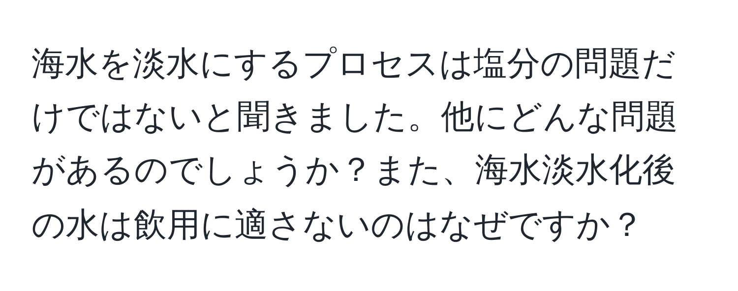 海水を淡水にするプロセスは塩分の問題だけではないと聞きました。他にどんな問題があるのでしょうか？また、海水淡水化後の水は飲用に適さないのはなぜですか？