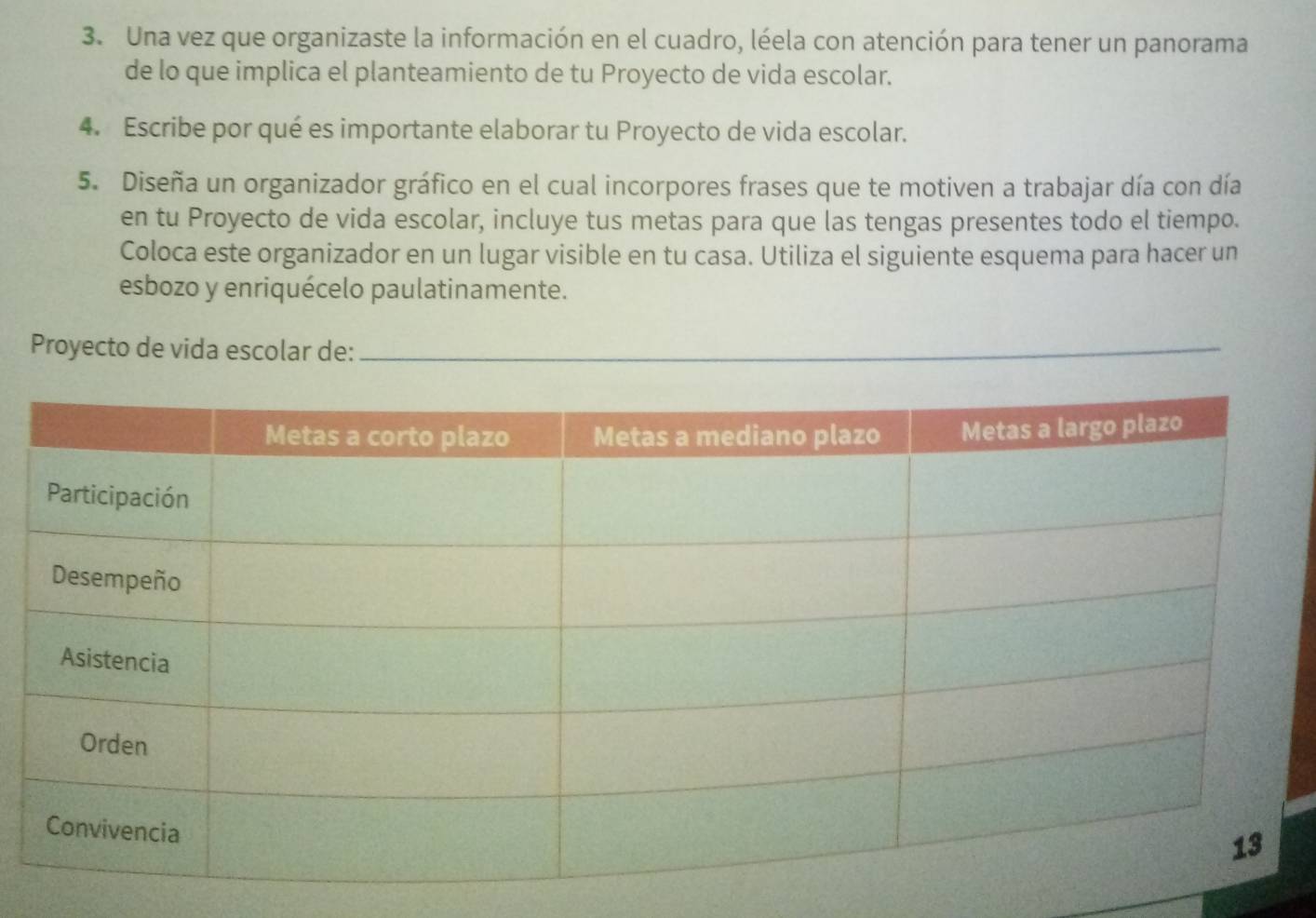 Una vez que organizaste la información en el cuadro, léela con atención para tener un panorama 
de lo que implica el planteamiento de tu Proyecto de vida escolar. 
4. Escribe por qué es importante elaborar tu Proyecto de vida escolar. 
5. Diseña un organizador gráfico en el cual incorpores frases que te motiven a trabajar día con día 
en tu Proyecto de vida escolar, incluye tus metas para que las tengas presentes todo el tiempo. 
Coloca este organizador en un lugar visible en tu casa. Utiliza el siguiente esquema para hacer un 
esbozo y enriquécelo paulatinamente. 
Proyecto de vida escolar de:_