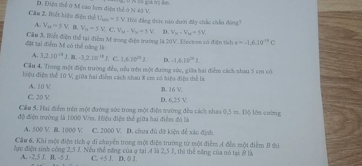 ở N có giả trị âm.
D. Điện thế ở M cao hơn điện thế ở N 40 V.
Câu 2. Biết hiệu điện thế U_MN=5V * Hỏi đẳng thức nào dưới đây chắc chắn đúng?
A. V_M=5V B. V_N=5V. C. V_M-V_N=5V. D. V_N-V_M=5V.
Câu 3. Biết điện thế tại điểm M trong điện trường là 20V. Electron có điện tích e=-1,6.10^(-19)C
đặt tại điểm M có thế năng là:
A. 3,2.10^(-18)J B. -3,2.10^(-18)J. C. 1,6.10^(20)J. D. -1,6.10^(20)J,
Câu 4. Trong một điện trường đều, nếu trên một đường sức, giữa hai điểm cách nhau 5 cm có
hiệu điện thế 10 V, giữa hai điểm cách nhau 8 cm có hiệu điện thế là
A. 10 V
B. 16 V
C. 20 V. D. 6,25 V.
Câu 5. Hai điểm trên một đường sức trong một điện trường đều cách nhau 0,5 m. Độ lớn cường
độ điện trường là 1000 V/m. Hiệu điện thế giữa hai điểm đó là
A. 500 V B. 1000 V C. 2000 V. D. chưa đủ dữ kiện đề xác định.
Câu 6. Khi một điện tích q di chuyển trong một điện trường từ một điểm A đến một điểm B thì
lực điện sinh công 2,5 J. Nếu thế năng của q tại A là 2,5 J, thì thế năng của nó tại B là
A. -2,5 J. B. -5 J. C. +5 J. D. 0 J.