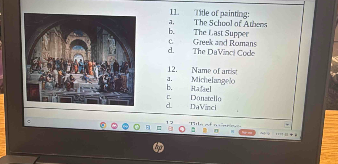 Title of painting:
a. The School of Athens
b. The Last Supper
C. Greek and Romans
d. The DaVinci Code
12. Name of artist
a. Michelangelo
b. Rafael
C. Donatello
d. DaVinci
12 itle of pa intin g 
Feb 10 1125 E a
hp