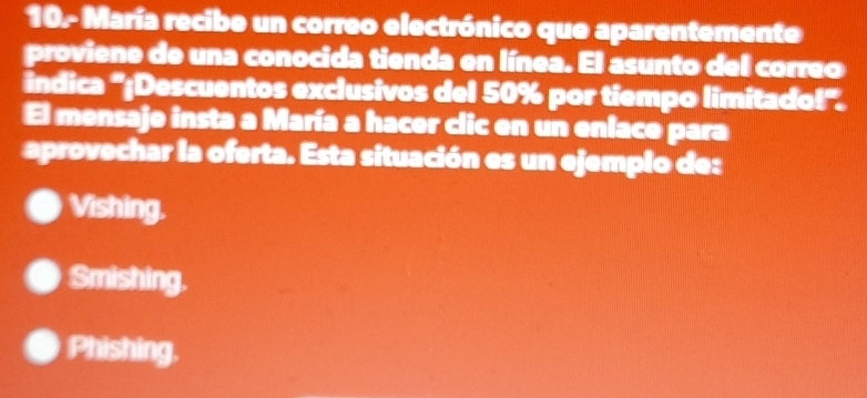 10- María recibe un correo electrónico que aparentemente
proviene de una conocida tienda en línea. El asunto del correo
indica ''¡Descuentos exclusivos del 50% por tiempo limitado!'.
El mensaje insta a María a hacer clic en un enlaco para
aprovechar la oferta. Esta situación es un ejemplo de:
Vishing.
Smishing.
Phishing.