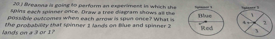 20.) Breanna is going to perform an experiment in which sheSpinner 2
spins each spinner once. Draw a tree diagram shows all the 1
possible outcomes when each arrow is spun once? What is 
4 ← 2 
the probability that spinner 1 lands on Blue and spinner 2
lands on a 3 or 1? 3