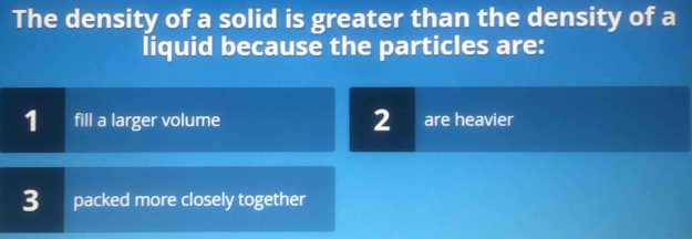 The density of a solid is greater than the density of a
liquid because the particles are:
1 fill a larger volume 2 are heavier
3 packed more closely together