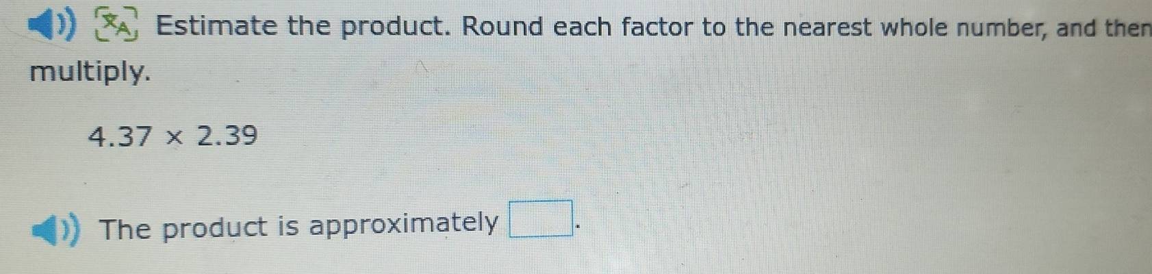 Estimate the product. Round each factor to the nearest whole number, and then 
multiply.
4.37* 2.39
The product is approximately □.