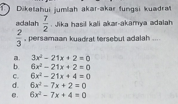 Diketahui jumlah akar-akar fungsi kuadrat
adalah  7/2 . Jika hasil kali akar-akarya adalah
 2/3  , persamaan kuadrat tersebut adalah ....
a. 3x^2-21x+2=0
b. 6x^2-21x+2=0
C. 6x^2-21x+4=0
d. 6x^2-7x+2=0
e. 6x^2-7x+4=0