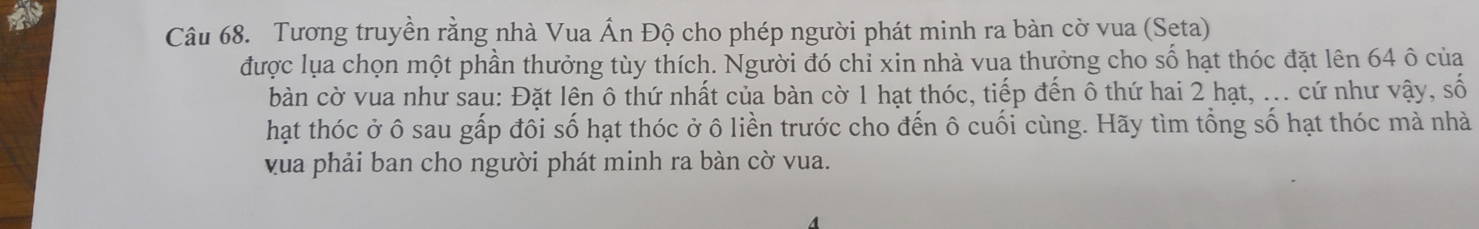 Tương truyền rằng nhà Vua Ấn Độ cho phép người phát minh ra bàn cờ vua (Seta) 
được lụa chọn một phần thưởng tùy thích. Người đó chỉ xin nhà vua thưởng cho số hạt thóc đặt lên 64 ô của 
bàn cờ vua như sau: Đặt lên ô thứ nhất của bàn cờ 1 hạt thóc, tiếp đến ô thứ hai 2 hạt, ... cứ như vậy, số 
hạt thóc ở ô sau gấp đôi số hạt thóc ở ô liền trước cho đến ô cuối cùng. Hãy tìm tổng số hạt thóc mà nhà 
vua phải ban cho người phát minh ra bàn cờ vua.