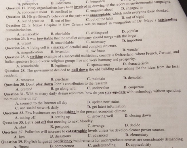 A. perceptive B. indifferent C. interested
Question 17. Many organizations have been involved in drawing up the report on environmental campaigns.
A. concerned about B. confined in C. enquired about D. engaged in
Question 18. His girlfriend’s behavior at the party was unacceptable, which made everyone there shocked.
A. out of practice B. out of line C. out of the habit D. out of sight
Question 22. S. Mayo Hospital in New Orleans was so named in recognition of Dr. Mayo’s outstanding
humanitarianism.
A. remarkable B. charitable C. widespread D. popular
Question 23. It was inevitable that the smaller company should merge with the larger.
A. urgent B. unavoidable C. necessary D. important
Question 24. A living cell is a marvel of detailed and complex structure.
A. magnification B. invention C. swiftness D. wonder
Question 25. A striking example of a successful multiethnic country is Switzerland, where French, German, and
ltalian speakers from diverse religious groups live and work harmony and prosperity.
A. remarkable B. legitimate C. spontaneous D. characteristic
Question 28. The government decided to pull down the old building adter asking for the ideas from the local
resident.
A. renovate B. purchase C. maintain D. demolish
Question 30. Don't play down John’s contribution to the research.
A. pretend B. go along with C. undervalue D. cooperate
Question 31. With so many daily design resources, how do you stay-up-date with technology without spending
too much time on it?
A. connect to the Internet all day B. update new status
C. use social network daily D. get latest information
Question 33. Few businesses are flourishing in the present economic climate.
A. taking off B. setting up C. growing well D. closing down
Question 35. Let’s put off that meeting to next Monday.
A. start B. postpone C. arrange D. decide
Question 37. Pollution will increase to catastrophic levels unless we develop cleaner power sources.
A. low B. disastrous C. advanced D. elementary
Question 39. English language proficiency requirements for undergraduate courses are considerably demanding.
A. fitness B. competence C. understanding D. applicability