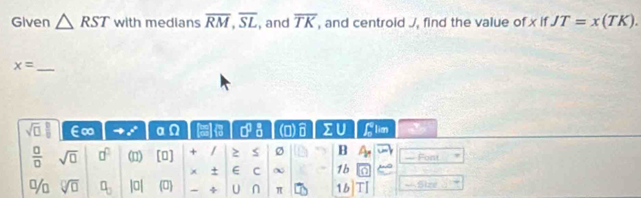 Given △ RST with medians overline RM, overline SL , and overline TK , and centroid J, find the value of x if JT=x(TK). 
_ x=
sqrt(□ ) □ /□   E∞ a° a □^(□)_(□)^(□) (0 widehat □  sumlimits U ∈t  1/x  lim
 □ /□   sqrt(□ ) □^(□) (1) [0] + / > B — Font 
x + ∈ C ∞ 1b a 
% sqrt[□](□ ) □ _□  |0| 0 ÷ U ∩ π 1b TI == Size