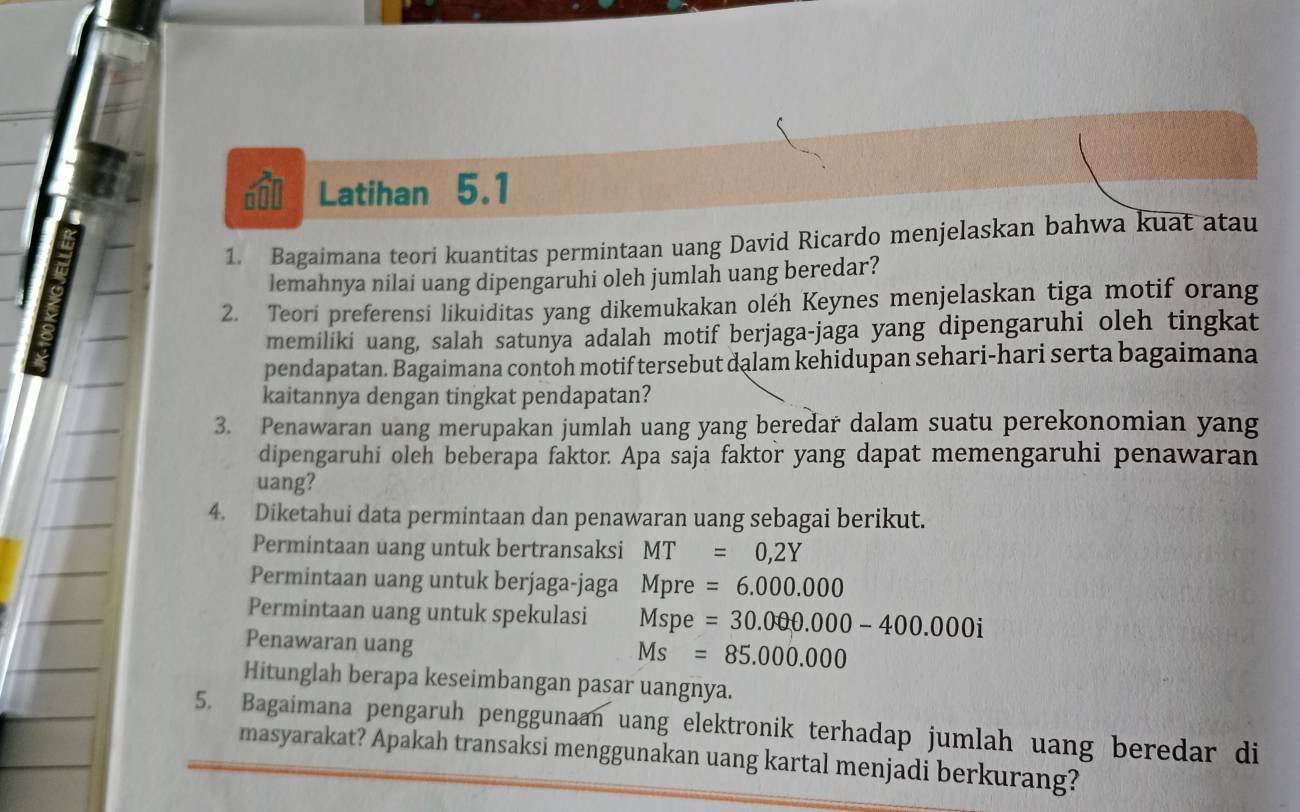 Latihan 5.1
1. Bagaimana teori kuantitas permintaan uang David Ricardo menjelaskan bahwa kuat atau
lemahnya nilai uang dipengaruhi oleh jumlah uang beredar?
2. Teori preferensi likuiditas yang dikemukakan oléh Keynes menjelaskan tiga motif orang
memiliki uang, salah satunya adalah motif berjaga-jaga yang dipengaruhi oleh tingkat
pendapatan. Bagaimana contoh motif tersebut dalam kehidupan sehari-hari serta bagaimana
kaitannya dengan tingkat pendapatan?
3. Penawaran uang merupakan jumlah uang yang beredar dalam suatu perekonomian yang
dipengaruhi oleh beberapa faktor. Apa saja faktor yang dapat memengaruhi penawaran
uang?
4. Diketahui data permintaan dan penawaran uang sebagai berikut.
Permintaan uang untuk bertransaksi MT=0,2Y
Permintaan uang untuk berjaga-jaga M_1 pre =6.000.000
Permintaan uang untuk spekulasi Msp =30.000.000-400.000i
Penawaran uang
Ms=85.000.000
Hitunglah berapa keseimbangan pasar uangnya.
5. Bagaimana pengaruh penggunaan uang elektronik terhadap jumlah uang beredar di
masyarakat? Apakah transaksi menggunakan uang kartal menjadi berkurang?