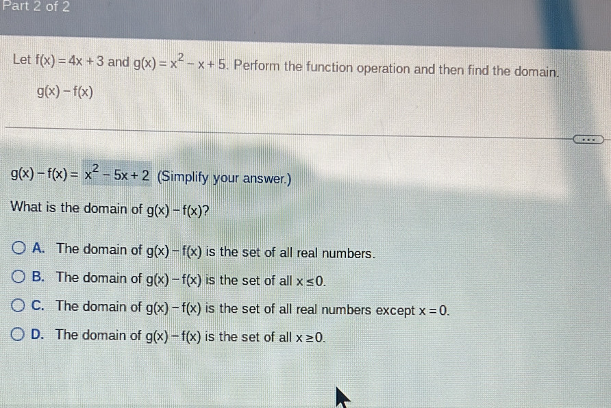 Let f(x)=4x+3 and g(x)=x^2-x+5. Perform the function operation and then find the domain.
g(x)-f(x)
g(x)-f(x)=x^2-5x+2 (Simplify your answer.)
What is the domain of g(x)-f(x) ?
A. The domain of g(x)-f(x) is the set of all real numbers.
B. The domain of g(x)-f(x) is the set of all x≤ 0.
C. The domain of g(x)-f(x) is the set of all real numbers except x=0.
D. The domain of g(x)-f(x) is the set of all x≥ 0.