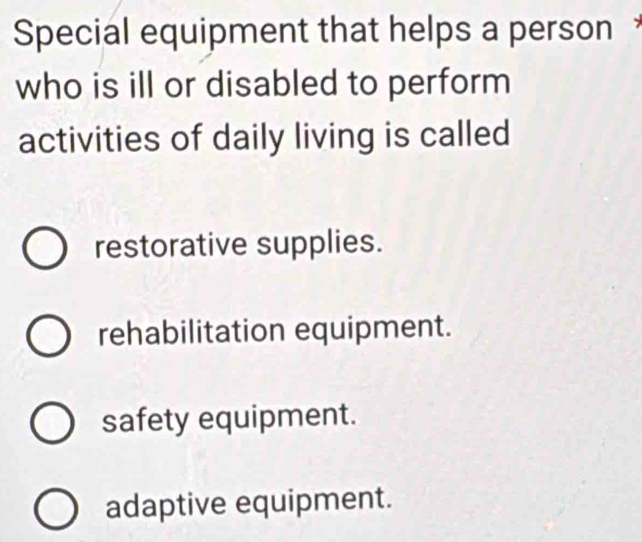 Special equipment that helps a person
who is ill or disabled to perform
activities of daily living is called
restorative supplies.
rehabilitation equipment.
safety equipment.
adaptive equipment.