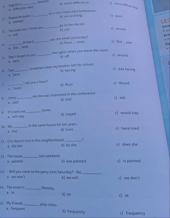 English is
_Spanish. b) more difficult as c) more difficult than
a difficulter than
2. Please be guiet. I_ on a very important homework.
b) am working c) work
a. worked
LES
Voca
3. You look sick. I think you _b) can go to the doctor.
c) should
。
a. will
Gra
Richard_ you the email yesterday?
r
4._
b) Does ... send c) Did ... sent
Di
a. Did send
S. Dan't forget to turn _the lights when you leave the room.
a. back b) off
c) around
6. Dad_ breakfast when my brother left for school.
a. have b) having
c) was having
7. _I ask you a favor?
a. Could b) Must
c) Would
B. Jenny _me she was interested in the conference.
a. said b) told
c) tell
9. If it rains we _home.
a. will stay b) stayed
c) would stay
10. We_ in the same house for ten years.
a. live b) lives c) have lived
11. Cris doesn’t live in this neighborhood, _?
a. did she b) do she c) does she
12. The house_ last weekend.
a. painted b) was painted c) is painted
13. - Will you come to the party next Saturday? - No,_
a. we won’t b) we will c) we don’t
14. The exam is _Monday.
a. in b) on c) at
5. My friends_ play chess.
a. frequent b) frequently c) frequency