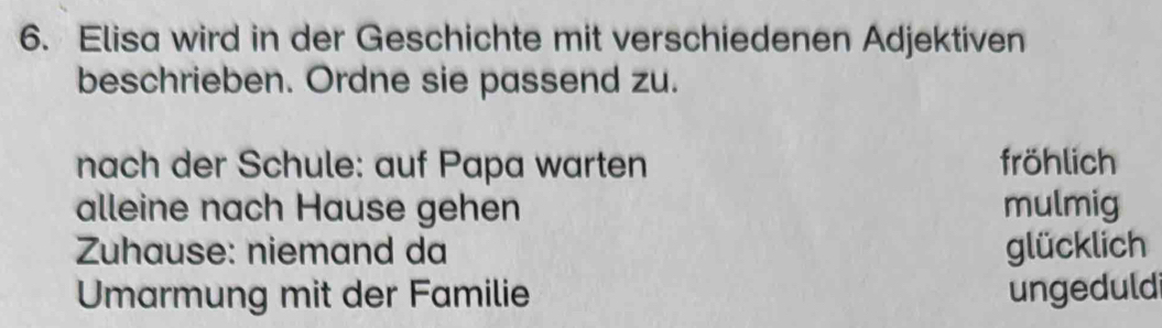 Elisa wird in der Geschichte mit verschiedenen Adjektiven
beschrieben. Ordne sie passend zu.
nach der Schule: auf Papa warten fröhlich
alleine nach Hause gehen mulmig
Zuhause: niemand da glücklich
Umarmung mit der Familie ungeduld