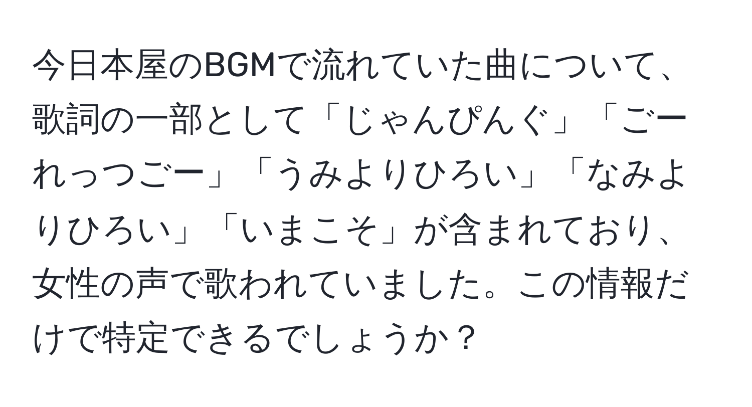 今日本屋のBGMで流れていた曲について、歌詞の一部として「じゃんぴんぐ」「ごーれっつごー」「うみよりひろい」「なみよりひろい」「いまこそ」が含まれており、女性の声で歌われていました。この情報だけで特定できるでしょうか？