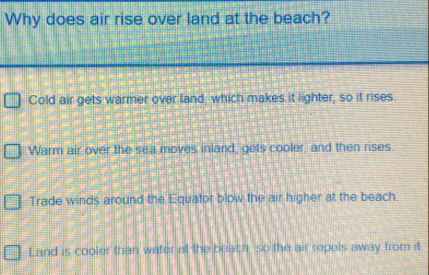 Why does air rise over land at the beach?
Cold air gets warmer over land, which makes it lighter, so it rises.
Warm air over the sea moves inland, gets cooler, and then rises.
Trade winds around the Equator blow the air higher at the beach.
Land is cooler than water at the beach, so the air repels away from it