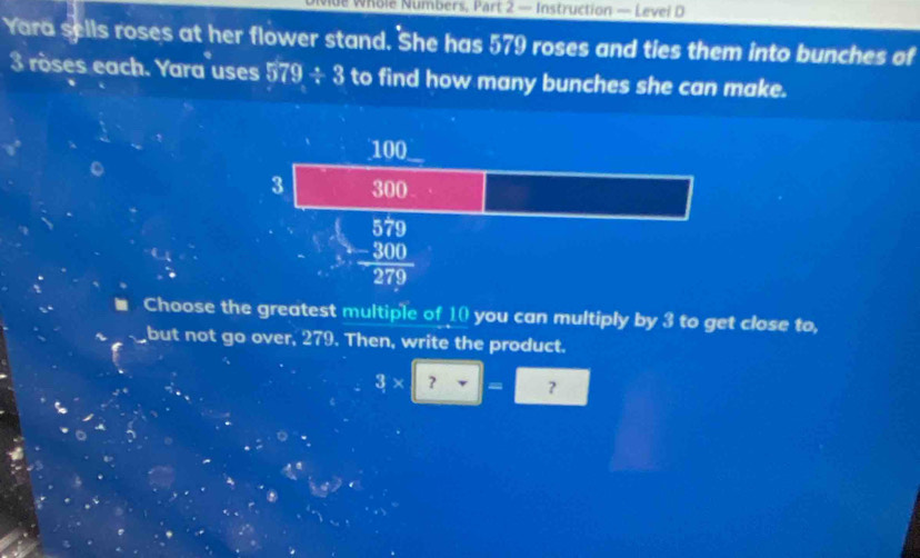 Whole Numbers, Part 2 — Instruction — Levei D
Yara sells roses at her flower stand. She has 579 roses and ties them into bunches of
3 röses each. Yara uses 579/ 3 to find how many bunches she can make.
Choose the greatest multiple of 10 you can multiply by 3 to get close to,
but not go over, 279. Then, write the product.
3* 2=□