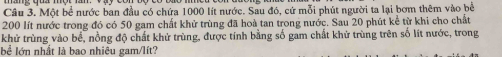 tháng qua một lăn. 
Câu 3. Một bể nước ban đầu có chứa 1000 lít nước. Sau đó, cứ mỗi phút người ta lại bơm thêm vào bề
200 lít nước trong đó có 50 gam chất khử trùng đã hoà tan trong nước. Sau 20 phút kể từ khi cho chất 
khử trùng vào bể, nồng độ chất khử trùng, được tính bằng số gam chất khử trùng trên số lít nước, trong 
bể lớn nhất là bao nhiêu gam/lít?