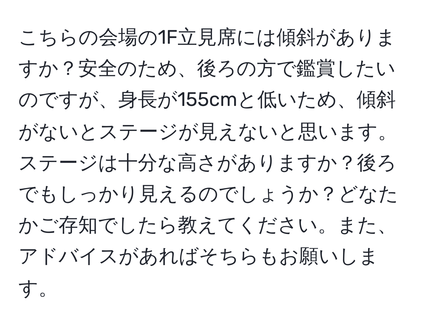 こちらの会場の1F立見席には傾斜がありますか？安全のため、後ろの方で鑑賞したいのですが、身長が155cmと低いため、傾斜がないとステージが見えないと思います。ステージは十分な高さがありますか？後ろでもしっかり見えるのでしょうか？どなたかご存知でしたら教えてください。また、アドバイスがあればそちらもお願いします。