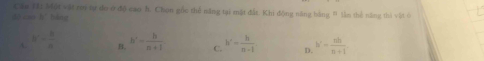 Cầu 11: Một vật rơi tự do ở độ cao h. Chọn gốc thế năng tại mặt đất. Khi động năng băng " lần thế năng thì vật ở
dộ cao hǐ bǎng
A. h'= h/n  h'= h/n+1 . C. h'= h/n-1 . D. h'= nh/n+1 . 
B.