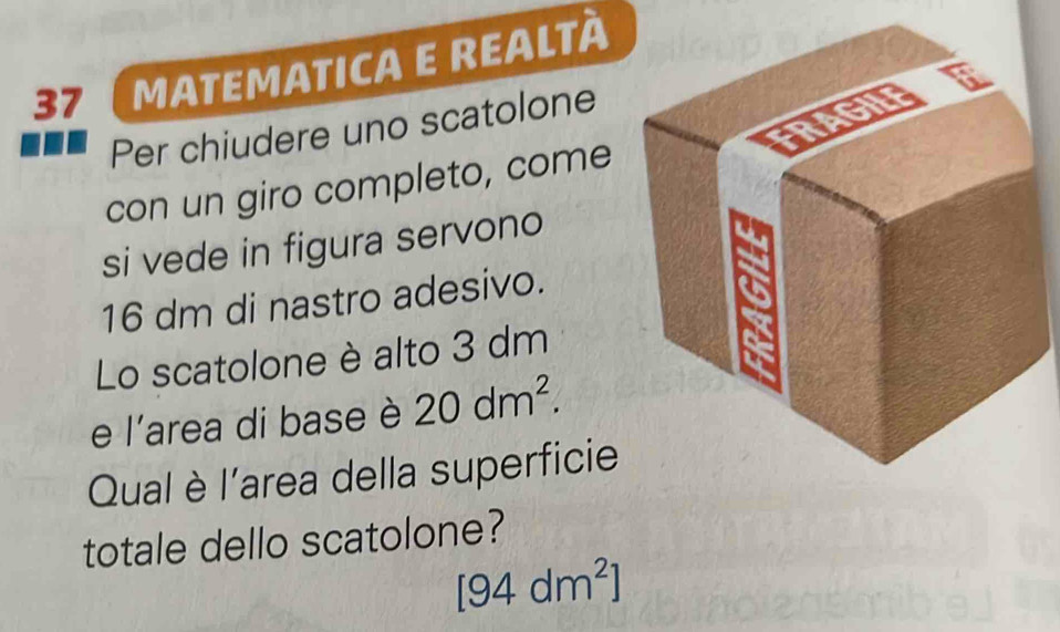 37 (matematica e realtà 
Per chiudere uno scatolone 
con un giro completo, come 
si vede in figura servono
16 dm di nastro adesivo. 
Lo scatolone è alto 3 dm
e l'area di base è 20dm^2. 
Qual è l'area della superficie 
totale dello scatolone?
[94dm^2]