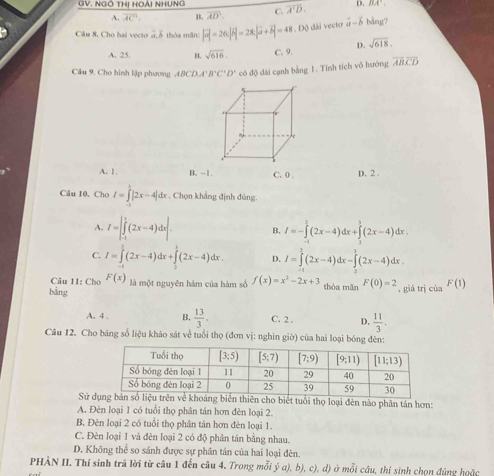 GV. NGÔ THị HOẢI NHUNG D. BA'.
A. overline AC. B. overline AD. C. vector A'D.
Câu 8. Cho hai vecto vector a,vector b thỏa mãn: |vector a|=26;|vector b|=28;|vector a+vector b|=48. Độ dài vectơ vector a-vector b bằng?
D. sqrt(618).
A. 25. B, sqrt(616). C. 9.
Câu 9. Cho hình lập phương ABCD.'' B'C'D' có độ dài cạnh bằng 1. Tính tích vô hướng overline AB.overline CD
A. 1. B. -1. C. 0 . D. 2 .
Câu 10. Cho I=∈tlimits _(-1)^3|2x-4|dx. Chọn khẳng định đủng.
A. I=|∈tlimits _(-1)^1(2x-4)dx|. B. I=-∈tlimits _(-1)^2(2x-4)dx+∈tlimits _(-3)^3(2x-4)dx.
C. I=∈tlimits _(-1)^2(2x-4)dx+∈tlimits _2^(3(2x-4)dx. D, I=∈tlimits _(-1)^2(2x-4)dx-∈tlimits _2^3(2x-4)dx.
Câu 11: Cho F(x) là một nguyên hàm của hàm số f(x)=x^2)-2x+3 thỏa mãn F(0)=2
bàng , giá trj cùa F(1)
A. 4 、 B.  13/3 . C. 2 . D.  11/3 .
Câu 12. Cho bảng số liệu khảo sát về tuổi thọ (đơn vị: nghìn giờ) của hai loại bóng đèn:
Sử dt tuổi thọ loại đèn nào phân tán hơn:
A. Đèn loại 1 có tuổi thọ phân tán hơn đèn loại 2.
B. Đèn loại 2 có tuổi thọ phân tán hơn đèn loại 1.
C. Đèn loại 1 và đèn loại 2 có độ phân tán bằng nhau.
D. Không thể so sánh được sự phân tán của hai loại đèn.
PHÀN II. Thí sinh trả lời từ câu 1 đến câu 4. Trong mỗi ý a), b), c), d) ở mỗi câu, thí sinh chọn đúng hoặc