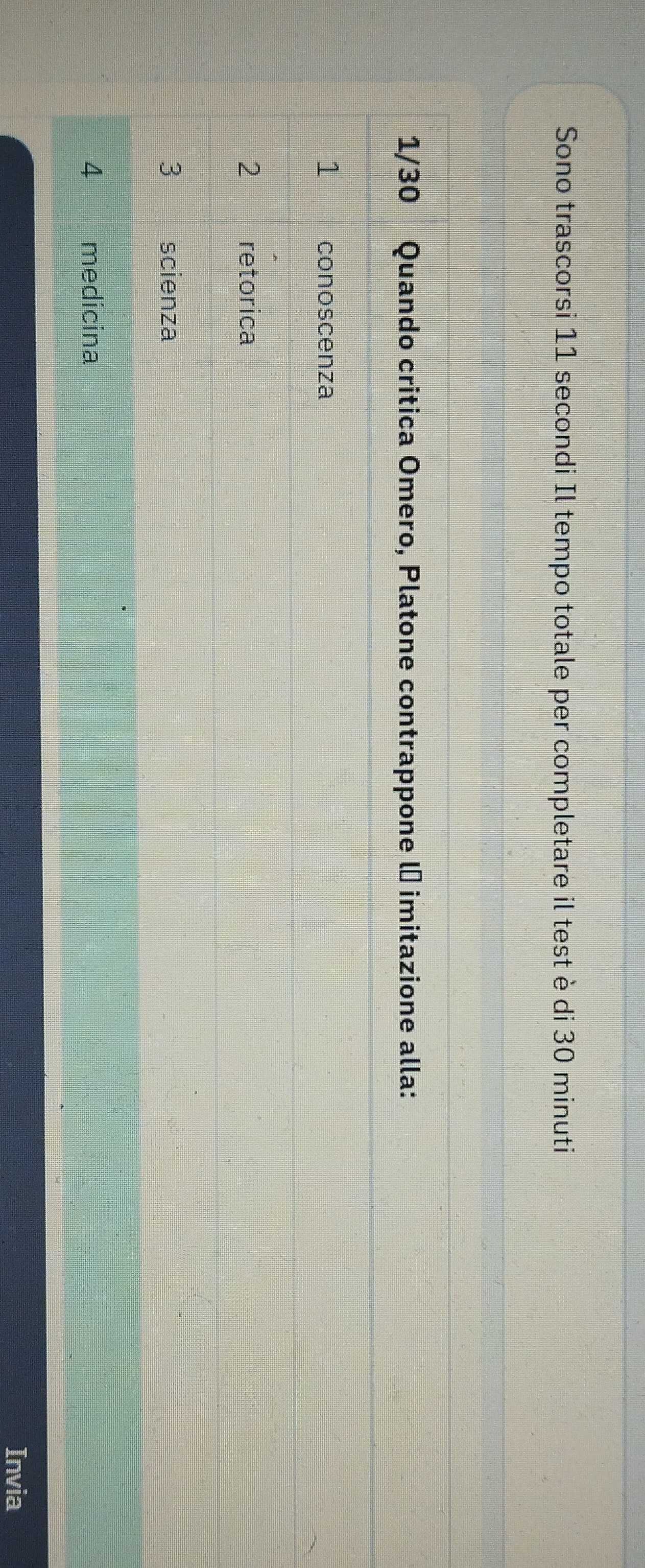 Sono trascorsi 11 secondi Il tempo totale per completare il test è di 30 minuti
1/30 Quando critica Omero, Platone contrappone lª imitazione alla:
1 conoscenza
2 retorica
3 scienza
4 medicina
Invia