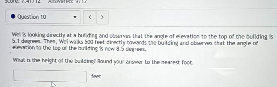 Score: 7.41/12 Answered: 9/12 
Question 10 < > 
Wei is looking directly at a building and observes that the angle of elevation to the top of the building is
5.1 degrees. Then, Wei walks 500 feet directly towards the building and observes that the angle of 
elevation to the top of the building is now 8.5 degrees. 
What is the height of the building? Round your answer to the nearest foot. 
□ fee t