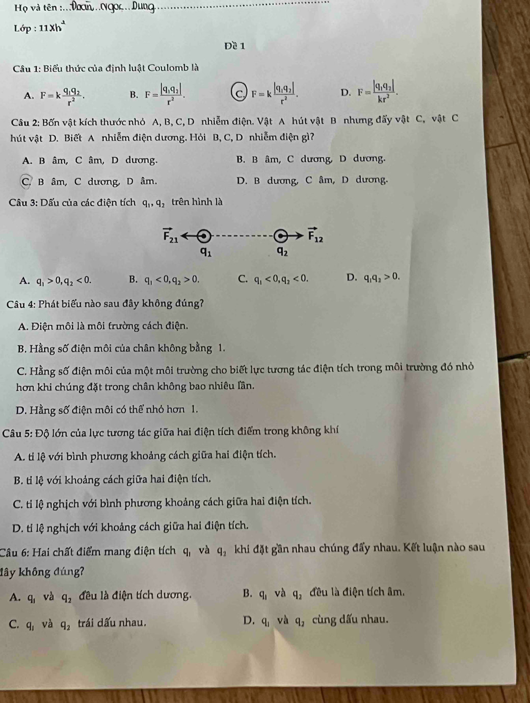 Họ và tên :.. Dơcn .Ngoc. Dung
Lop:11xh^2
Đề 1
Câu 1: Biểu thức của định luật Coulomb là
A. F=kfrac q_1q_2r^2. B. F=frac |q_1q_2|r^2. C F=kfrac |q_1q_2|r^2. D. F=frac |q_1q_2|kr^2.
Câu 2: Bốn vật kích thước nhỏ A, B, C, D nhiễm điện. Vật A hút vật B nhưng đấy vật C, vật C
hút vật D. Biết A nhiễm điện dương. Hỏi B, C, D nhiễm điện gì?
A. B âm, C âm, D dương. B. B âm, C dương, D dương.
C. B âm, C dương, D âm. D. B dương, C âm, D dương.
Câu 3: Dấu của các điện tích q_1,q_2 trên hình là
vector F_21
vector F_12
q_1
q_2
A. q_1>0,q_2<0. B. q_1<0,q_2>0. C. q_1<0,q_2<0. D. q_1q_2>0.
* Câu 4: Phát biểu nào sau đây không đúng?
A. Điện môi là môi trường cách điện.
B. Hằng số điện môi của chân không bằng 1.
C. Hằng số điện môi của một môi trường cho biết lực tương tác điện tích trong môi trường đó nhỏ
hơn khi chúng đặt trong chân không bao nhiêu lần.
D. Hằng số điện môi có thể nhỏ hơn 1.
Câu 5: Độ lớn của lực tương tác giữa hai điện tích điểm trong không khí
A. tí lệ với bình phương khoảng cách giữa hai điện tích.
B. ti lệ với khoảng cách giữa hai điện tích.
C. ti lệ nghịch với bình phương khoảng cách giữa hai điện tích.
D. ti lệ nghịch với khoảng cách giữa hai điện tích.
Cầu 6: Hai chất điểm mang điện tích q_1 và q_2 khi đặt gần nhau chúng đẩy nhau. Kết luận nào sau
đây không đúng?
A. q_1 và q_2 đều là điện tích dương. B. q_1 và q_2 đều là điện tích âm.
C. q_1 và q_2 trái dấu nhau. D. q_1 và q_2 cùng dấu nhau.