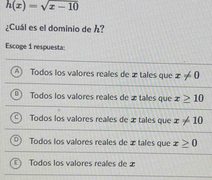 h(x)=sqrt(x-10)
¿Cuál es el dominio de h?
Escoge 1 respuesta:
A Todos los valores reales de x tales que x!= 0
Todos los valores reales de x tales que x≥ 10
Todos los valores reales de x tales que x!= 10
Todos los valores reales de x tales que x≥ 0
Todos los valores reales de x