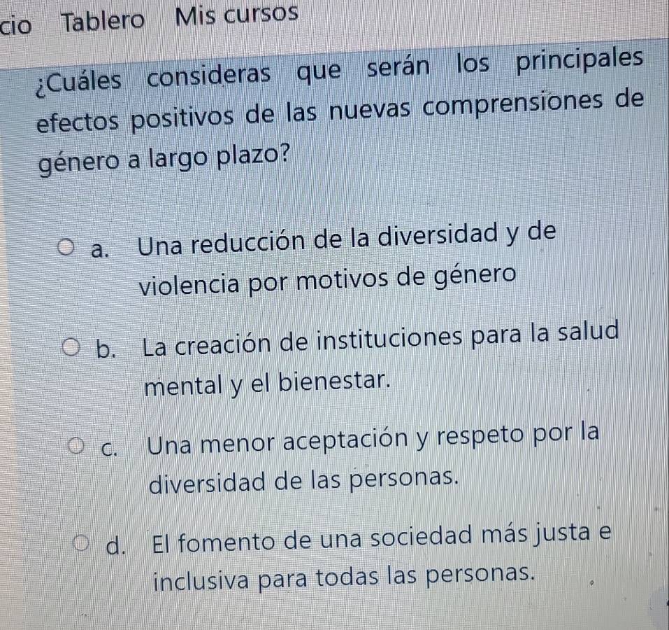 cio Tablero Mis cursos
¿Cuáles consideras que serán los principales
efectos positivos de las nuevas comprensiones de
género a largo plazo?
a. Una reducción de la diversidad y de
violencia por motivos de género
b. La creación de instituciones para la salud
mental y el bienestar.
c. Una menor aceptación y respeto por la
diversidad de las personas.
d. El fomento de una sociedad más justa e
inclusiva para todas las personas.