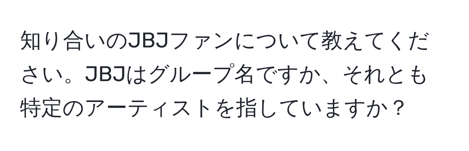 知り合いのJBJファンについて教えてください。JBJはグループ名ですか、それとも特定のアーティストを指していますか？