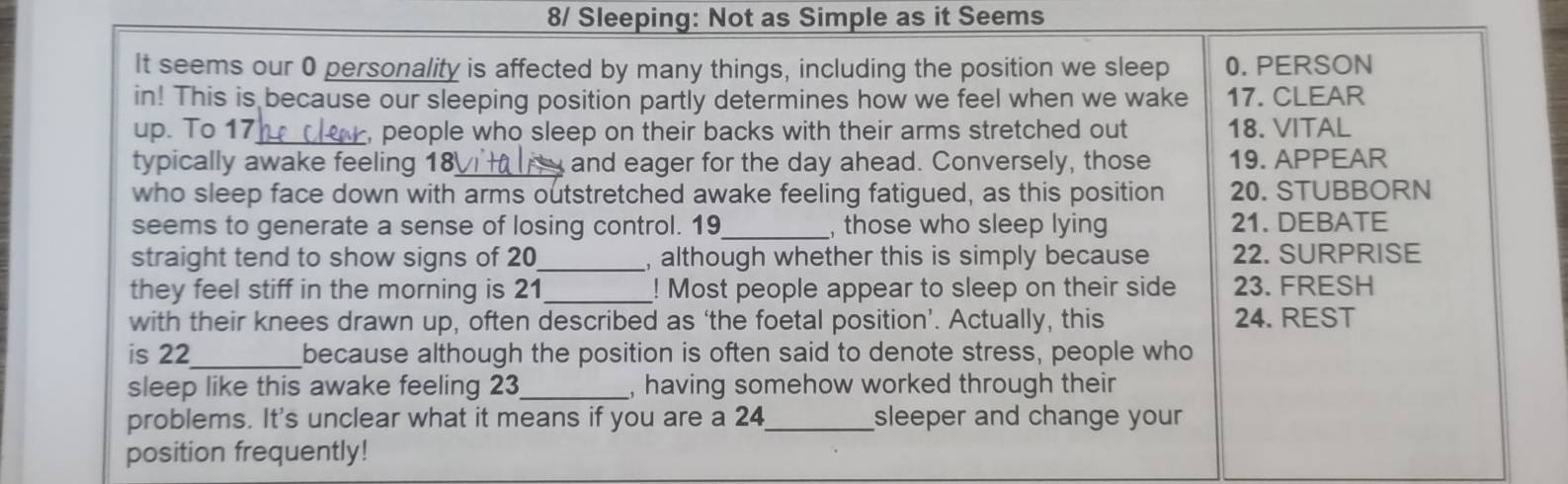 8/ Sleeping: Not as Simple as it Seems 
It seems our 0 personality is affected by many things, including the position we sleep 0.PERSON 
in! This is because our sleeping position partly determines how we feel when we wake 17. CLEAR 
up. To 17 _ , people who sleep on their backs with their arms stretched out 18. VITAL 
typically awake feeling 18 and eager for the day ahead. Conversely, those 19. APPEAR 
who sleep face down with arms outstretched awake feeling fatigued, as this position 20. STUBBORN 
seems to generate a sense of losing control. 19 _, those who sleep lying 21. DEBATE 
straight tend to show signs of 20 _ , although whether this is simply because 22. SURPRISE 
they feel stiff in the morning is 21 _! Most people appear to sleep on their side 23. FRESH 
with their knees drawn up, often described as ‘the foetal position’. Actually, this 24. REST 
is 22 _ because although the position is often said to denote stress, people who 
sleep like this awake feeling 23 _ , having somehow worked through their 
problems. It's unclear what it means if you are a 24 _ sleeper and change your 
position frequently!