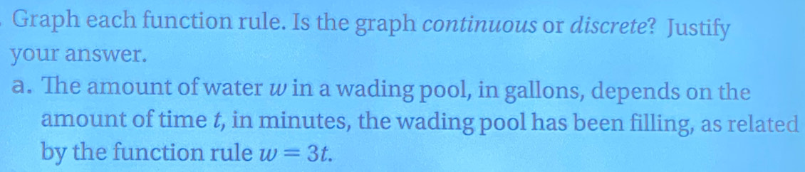 Graph each function rule. Is the graph continuous or discrete? Justify 
your answer. 
a. The amount of water w in a wading pool, in gallons, depends on the 
amount of time t, in minutes, the wading pool has been filling, as related 
by the function rule w=3t.