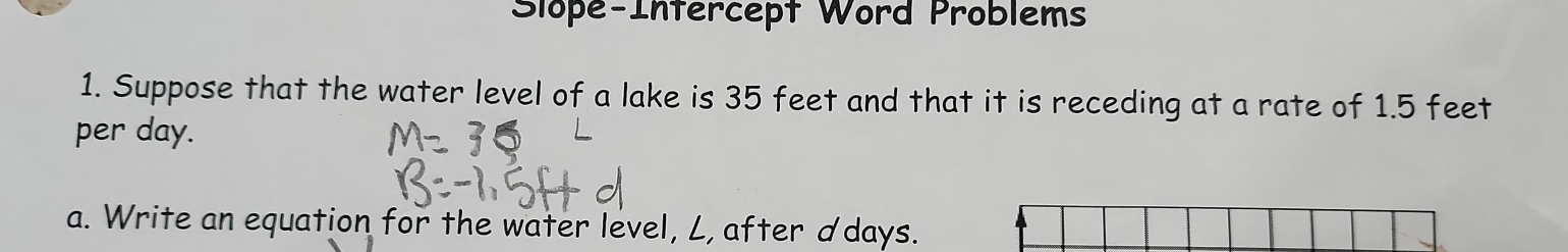 Slope-Infercept Word Problems 
1. Suppose that the water level of a lake is 35 feet and that it is receding at a rate of 1.5 feet
per day. 
a. Write an equation for the water level, L, after ddays.