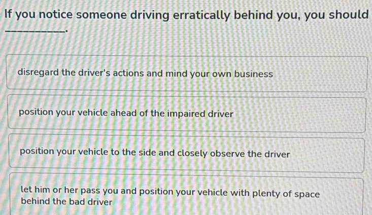 If you notice someone driving erratically behind you, you should
_.
disregard the driver's actions and mind your own business
position your vehicle ahead of the impaired driver
position your vehicle to the side and closely observe the driver
let him or her pass you and position your vehicle with plenty of space
behind the bad driver