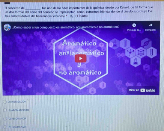 El concepto de _fue uno de los hitos importantes de la química ideado por Kekulé, de tal forma que
las dos formas del anillo del benceno se representan como estructura híbrida, donde el círculo substituye los
tres enlaces dobles del benceno(ver el video). " □ (1 Punto)
A) HIBRIDACION
B) AROMATICIDAD
C) RESONANCIA
D) ISOMERISMO