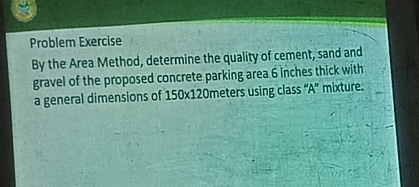 Problem Exercise 
By the Area Method, determine the quality of cement, sand and 
gravel of the proposed concrete parking area 6 inches thick with 
a general dimensions of 150* 120 meters using class “A” mixture.