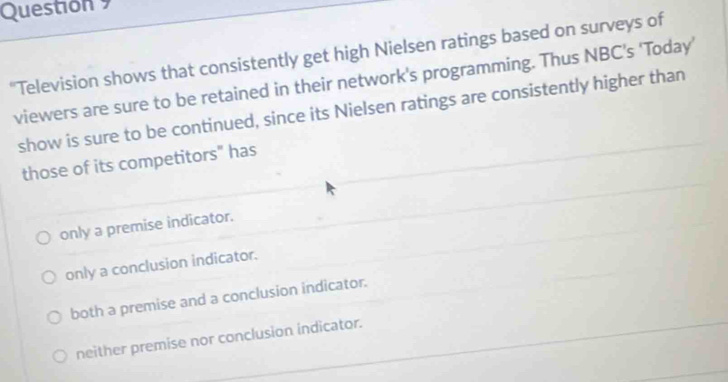 Questión 9
"Television shows that consistently get high Nielsen ratings based on surveys of
viewers are sure to be retained in their network's programming. Thus NBC’s ‘Today’
show is sure to be continued, since its Nielsen ratings are consistently higher than
those of its competitors" has
only a premise indicator.
only a conclusion indicator.
both a premise and a conclusion indicator.
neither premise nor conclusion indicator.