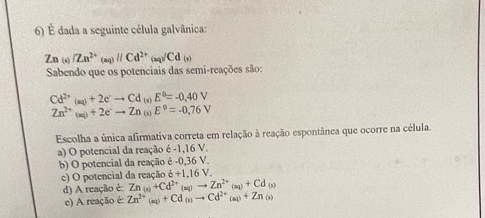 É dada a seguinte célula galvânica:
Zn_(s)/Zn^(2+)_(aq)//Cd^(2+)_(aq)/Cd(s)
Sabendo que os potenciais das semi-reações são:
Cd^(2+)(aq)+2e^-to Cd (8) E^0=-0,40V
Zn^(2+)(aq)+2e^-to Zn (s) E^0=-0,76V
Escolha a única afirmativa correta em relação à reação espontânea que ocorre na célula.
a) O potencial da reação é -1,16 V.
b) O potencial da reação é -0,36 V.
c) O potencial da reação dot e+1,16V.
d) A reação é: Zn_(s)+Cd^(2+)(aq)to Zn^(2+)(aq)+Cd_(s)
e) A reação é: Zn^(2+)(aq)+Cd(s)to Cd^(2+)(aq)+Zn(s)