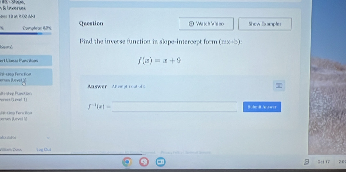 Slope, 
& Inverses 
ber 18 at P(X) M 
Question o Watch Video Show Examples 
Complete: 87% 
Find the inverse function in slope-intercept form (mx+b). 
blems) 
ert Linear Functions f(x)=x+9
alti-step Function 
erses (Lével 1) 
Answer Attempt r out of 2 
slt stp F nction 
erses (Level 1) 
ti-tepFunction
f^(-1)(x)=□ Submit Answer 
verses (Lével 1) 
alculator 
Villiam Doss Log Out 
Pootcy Polk y ( Tie 
20